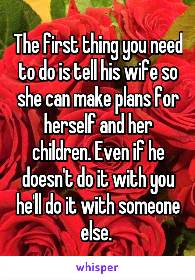 The first thing you need to do is tell his wife so she can make plans for herself and her children. Even if he doesn't do it with you he'll do it with someone else. 