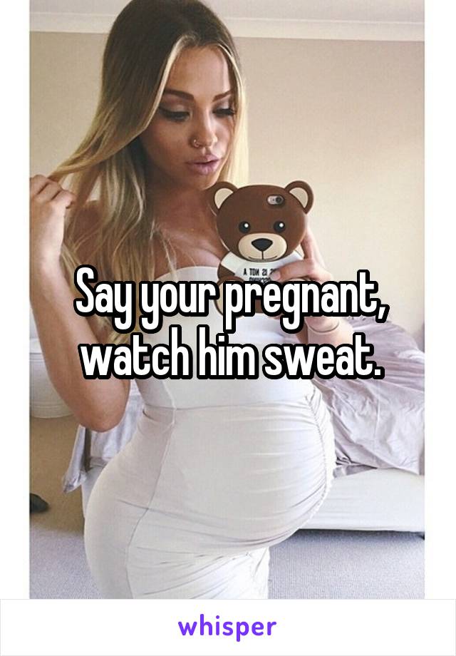 Say your pregnant, watch him sweat.