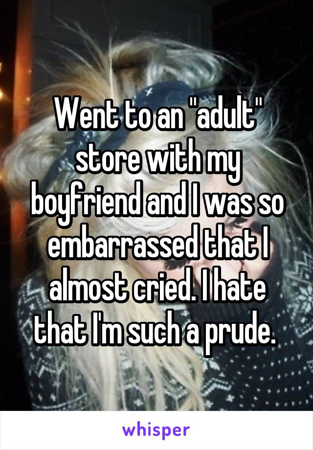 Went to an "adult" store with my boyfriend and I was so embarrassed that I almost cried. I hate that I'm such a prude. 