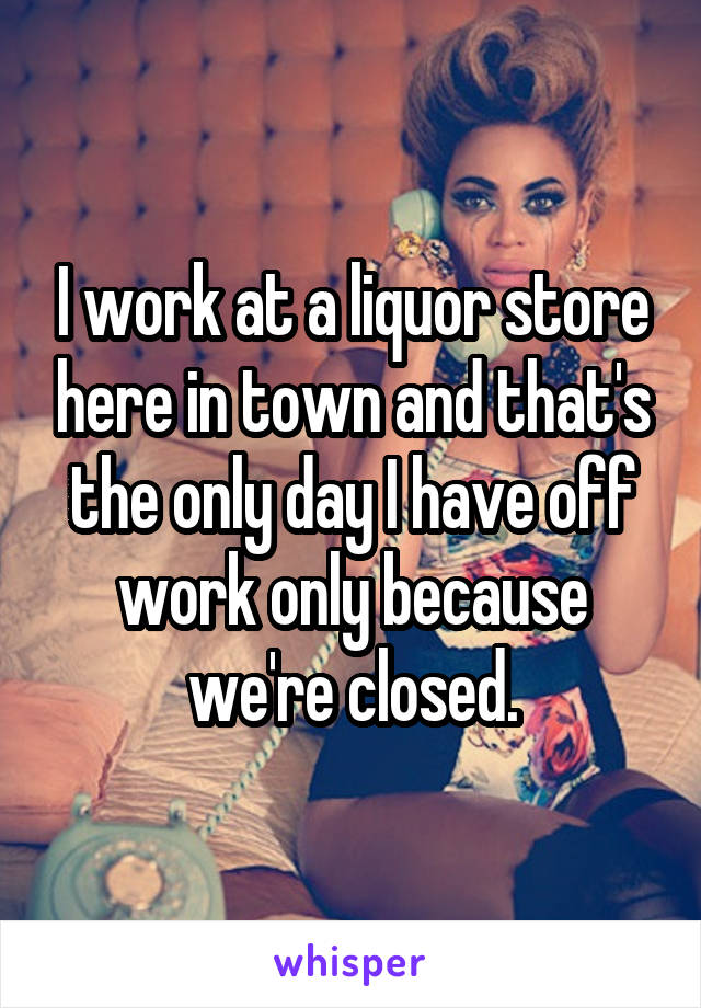 I work at a liquor store here in town and that's the only day I have off work only because we're closed.