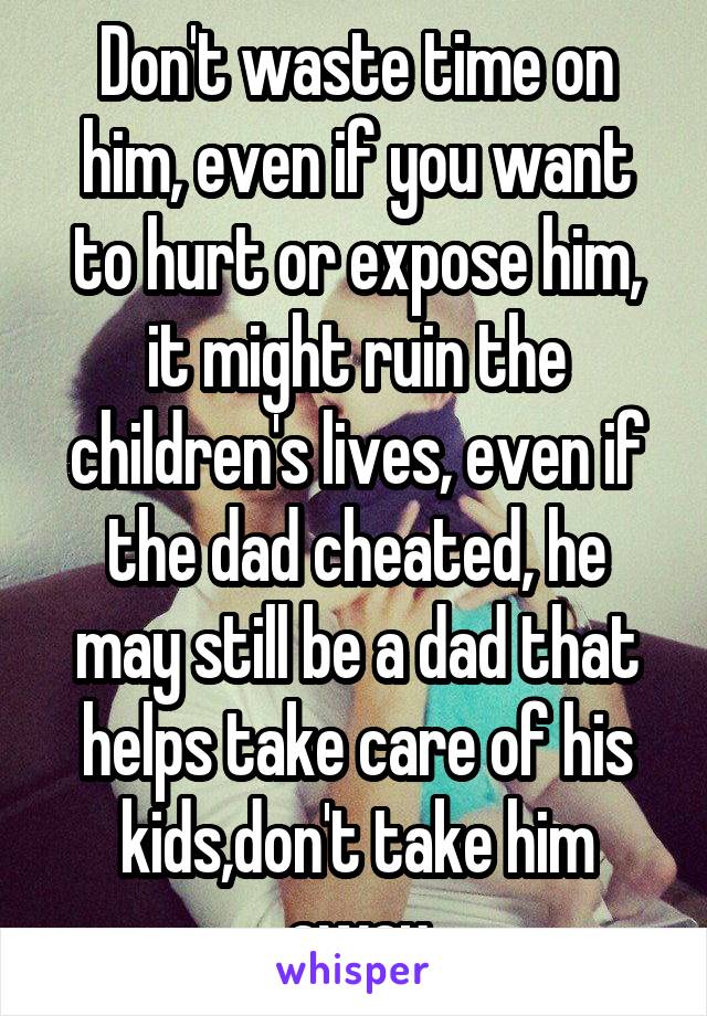 Don't waste time on him, even if you want to hurt or expose him, it might ruin the children's lives, even if the dad cheated, he may still be a dad that helps take care of his kids,don't take him away