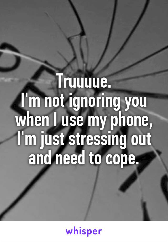 Truuuue.
I'm not ignoring you when I use my phone, I'm just stressing out and need to cope.