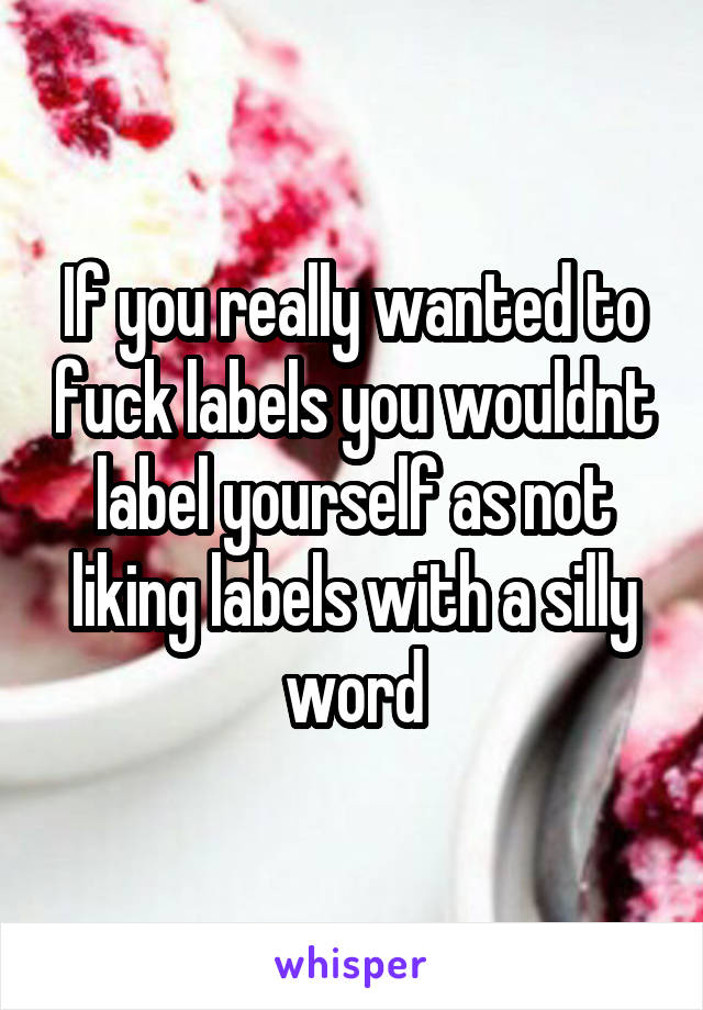 If you really wanted to fuck labels you wouldnt label yourself as not liking labels with a silly word