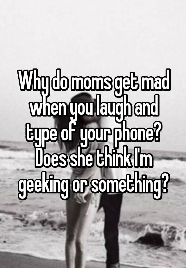 Why Do Moms Get Mad When You Laugh And Type Of Your Phone Does She Think Im Geeking Or Something 