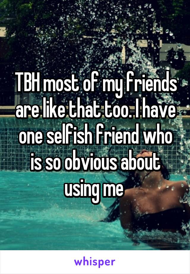 TBH most of my friends are like that too. I have one selfish friend who is so obvious about using me 