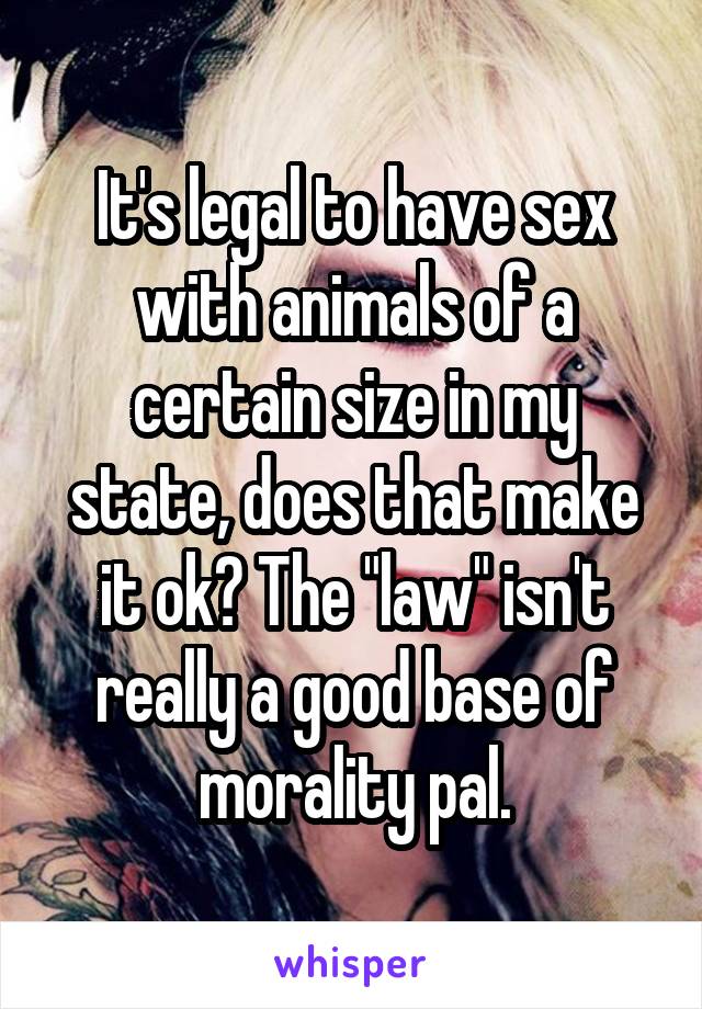 It's legal to have sex with animals of a certain size in my state, does that make it ok? The "law" isn't really a good base of morality pal.