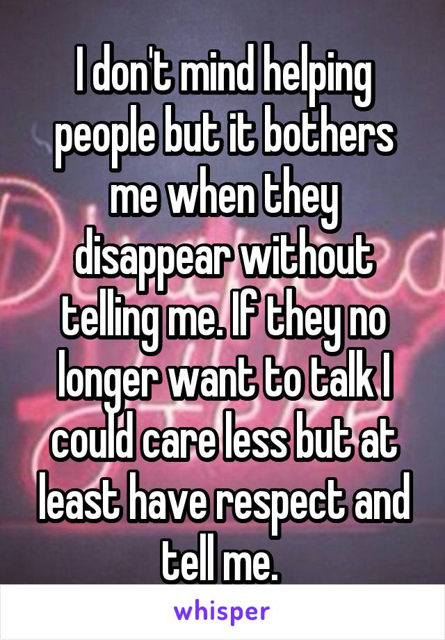 I don't mind helping people but it bothers me when they disappear without telling me. If they no longer want to talk I could care less but at least have respect and tell me. 