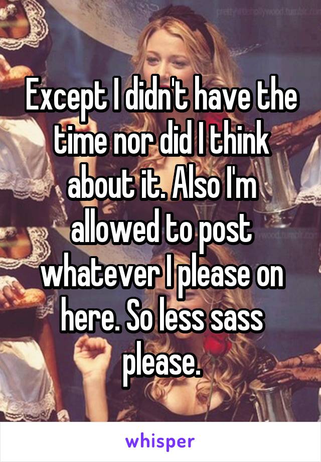 Except I didn't have the time nor did I think about it. Also I'm allowed to post whatever I please on here. So less sass please.