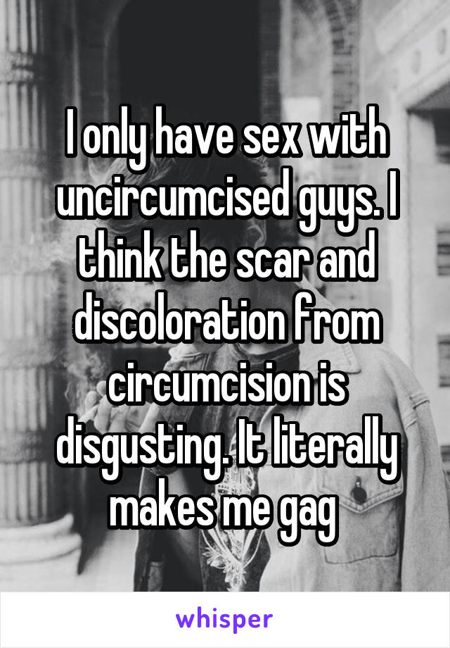 I only have sex with uncircumcised guys. I think the scar and discoloration from circumcision is disgusting. It literally makes me gag 