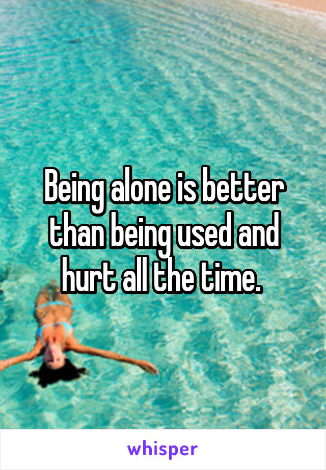 Being alone is better than being used and hurt all the time. 