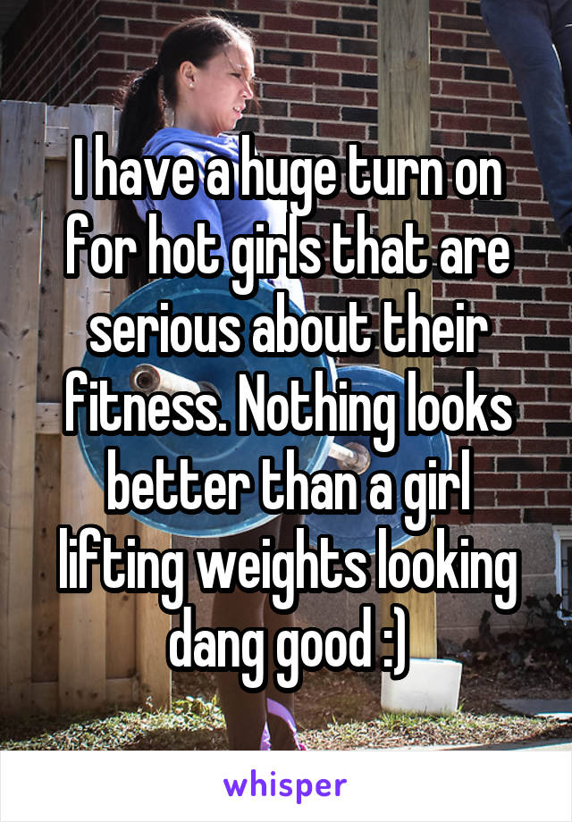 I have a huge turn on for hot girls that are serious about their fitness. Nothing looks better than a girl lifting weights looking dang good :)