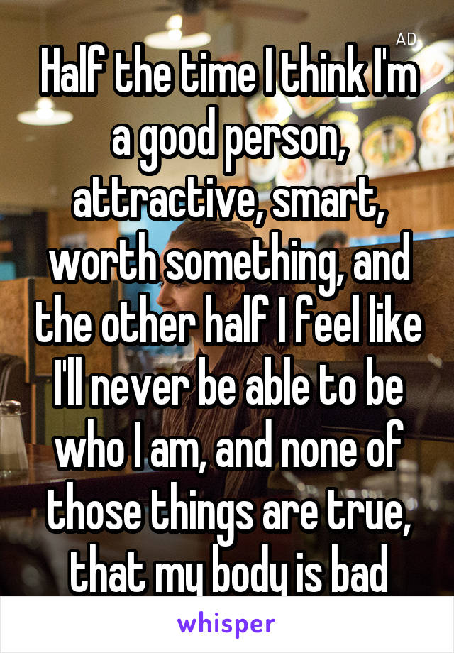 Half the time I think I'm a good person, attractive, smart, worth something, and the other half I feel like I'll never be able to be who I am, and none of those things are true, that my body is bad