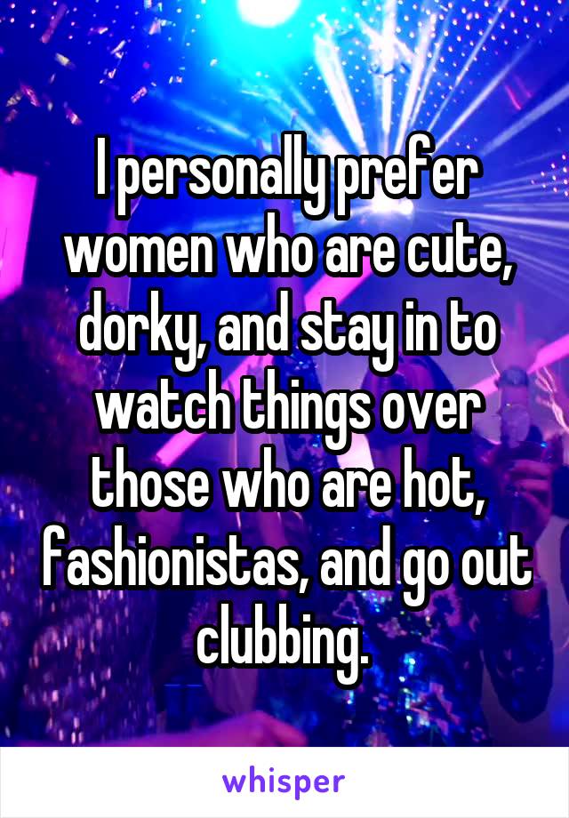 I personally prefer women who are cute, dorky, and stay in to watch things over those who are hot, fashionistas, and go out clubbing. 