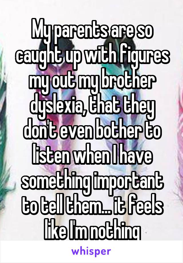 My parents are so caught up with figures my out my brother dyslexia, that they don't even bother to listen when I have something important to tell them... it feels like I'm nothing