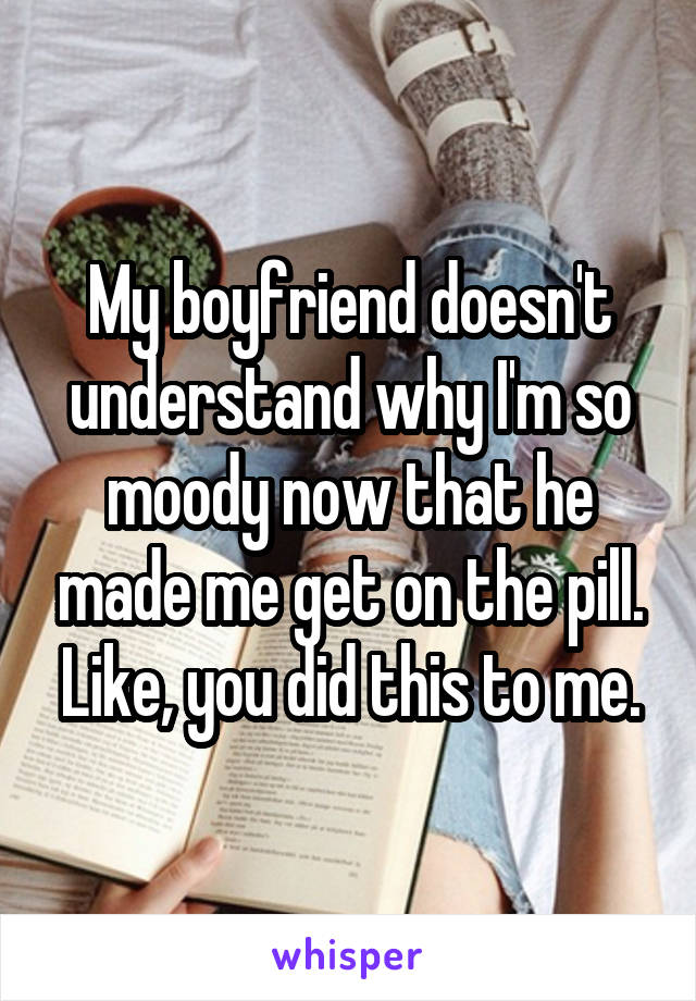 My boyfriend doesn't understand why I'm so moody now that he made me get on the pill. Like, you did this to me.