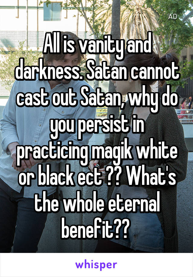 All is vanity and darkness. Satan cannot cast out Satan, why do you persist in practicing magik white or black ect ?? What's the whole eternal benefit?? 