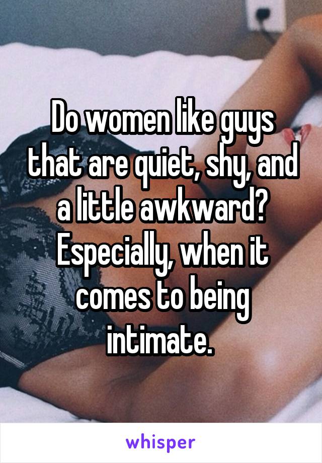 Do women like guys that are quiet, shy, and a little awkward? Especially, when it comes to being intimate. 