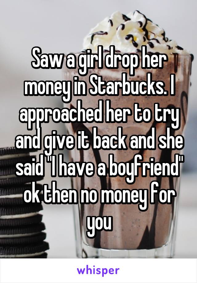 Saw a girl drop her money in Starbucks. I approached her to try and give it back and she said "I have a boyfriend" ok then no money for you