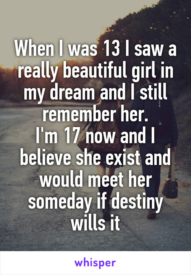 When I was 13 I saw a really beautiful girl in my dream and I still remember her.
I'm 17 now and I believe she exist and would meet her someday if destiny wills it