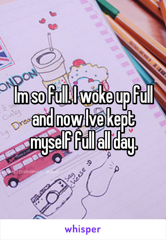 Im so full. I woke up full and now Ive kept myself full all day.