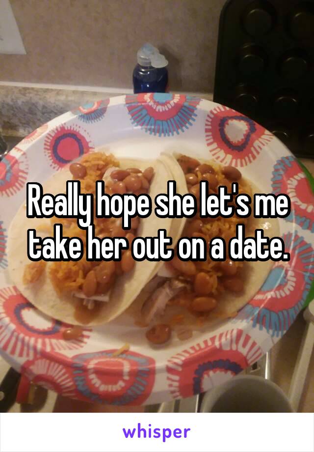 Really hope she let's me take her out on a date.