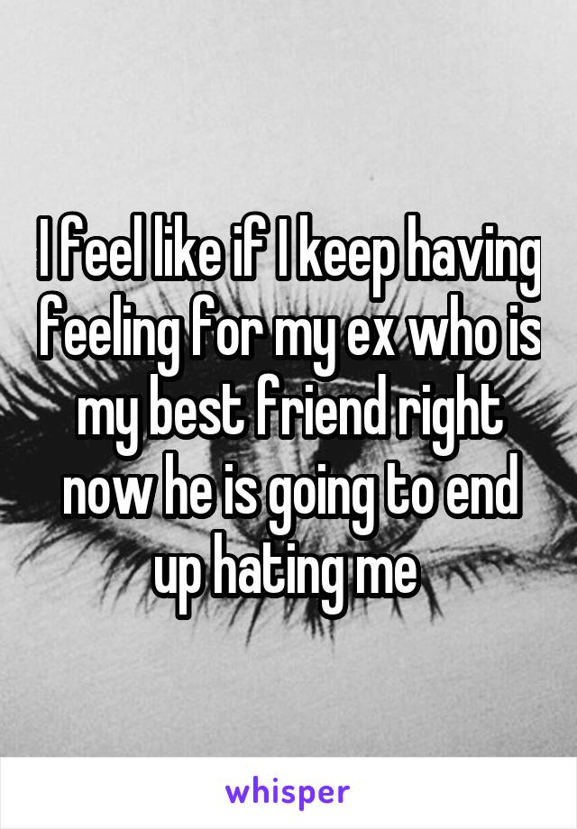 I feel like if I keep having feeling for my ex who is my best friend right now he is going to end up hating me 