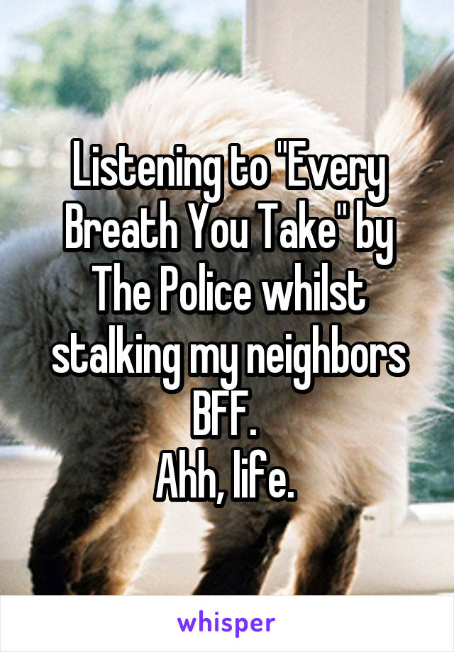 Listening to "Every Breath You Take" by The Police whilst stalking my neighbors BFF. 
Ahh, life. 