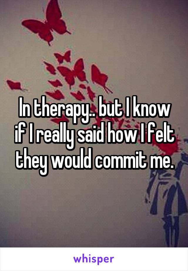 In therapy.. but I know if I really said how I felt they would commit me.