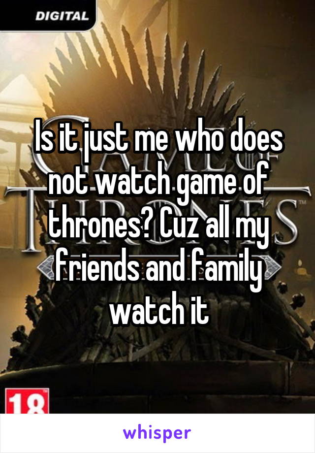 Is it just me who does not watch game of thrones? Cuz all my friends and family watch it