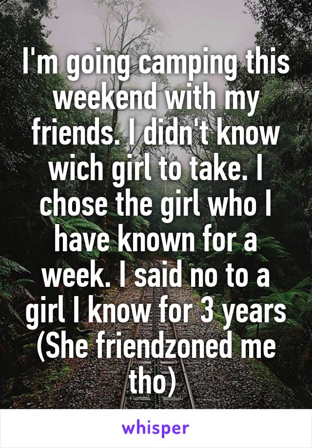 I'm going camping this weekend with my friends. I didn't know wich girl to take. I chose the girl who I have known for a week. I said no to a girl I know for 3 years (She friendzoned me tho) 