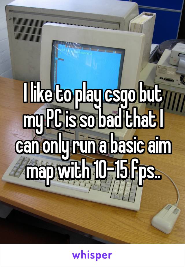 I like to play csgo but my PC is so bad that I can only run a basic aim map with 10-15 fps..