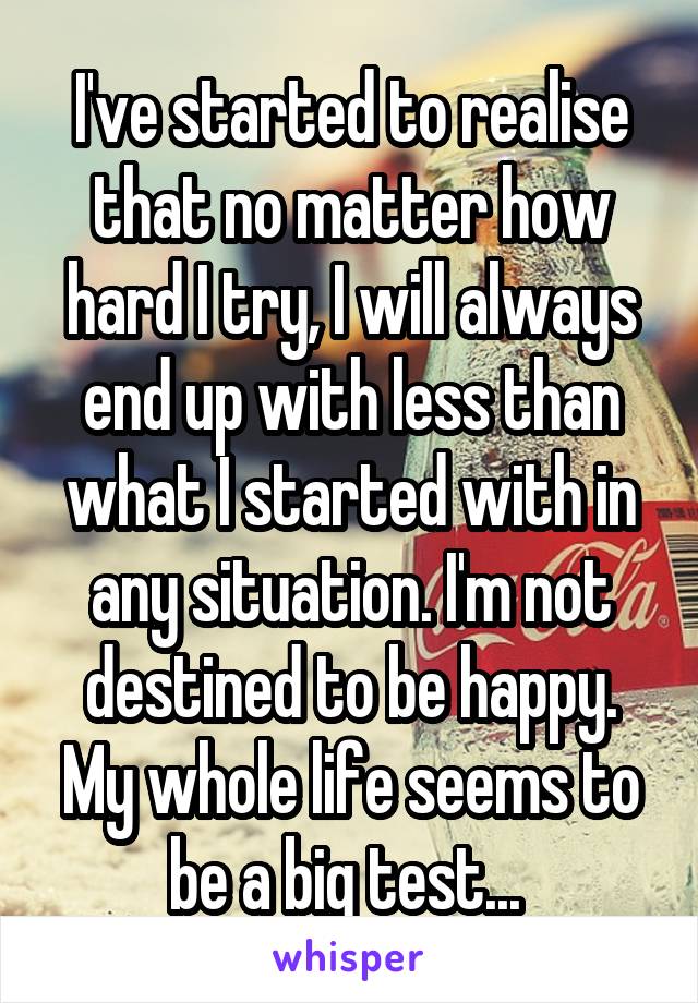 I've started to realise that no matter how hard I try, I will always end up with less than what I started with in any situation. I'm not destined to be happy. My whole life seems to be a big test... 