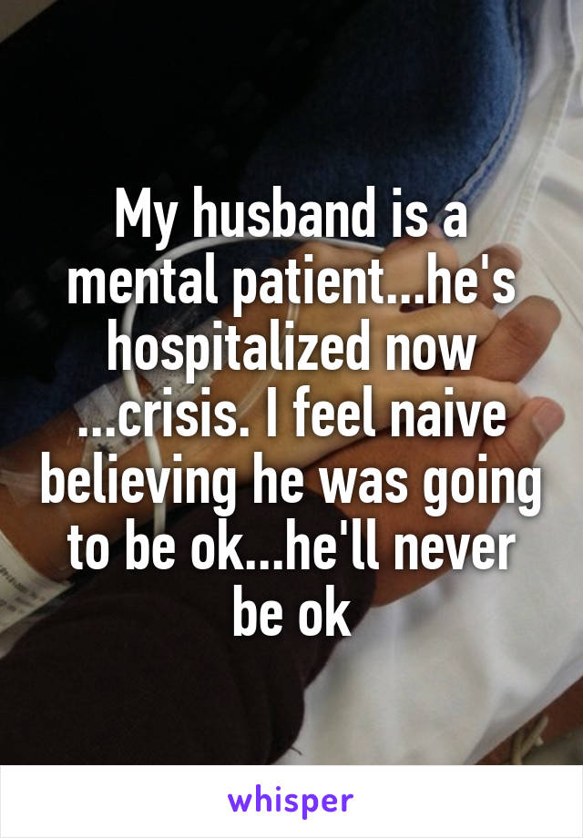 My husband is a mental patient...he's hospitalized now ...crisis. I feel naive believing he was going to be ok...he'll never be ok