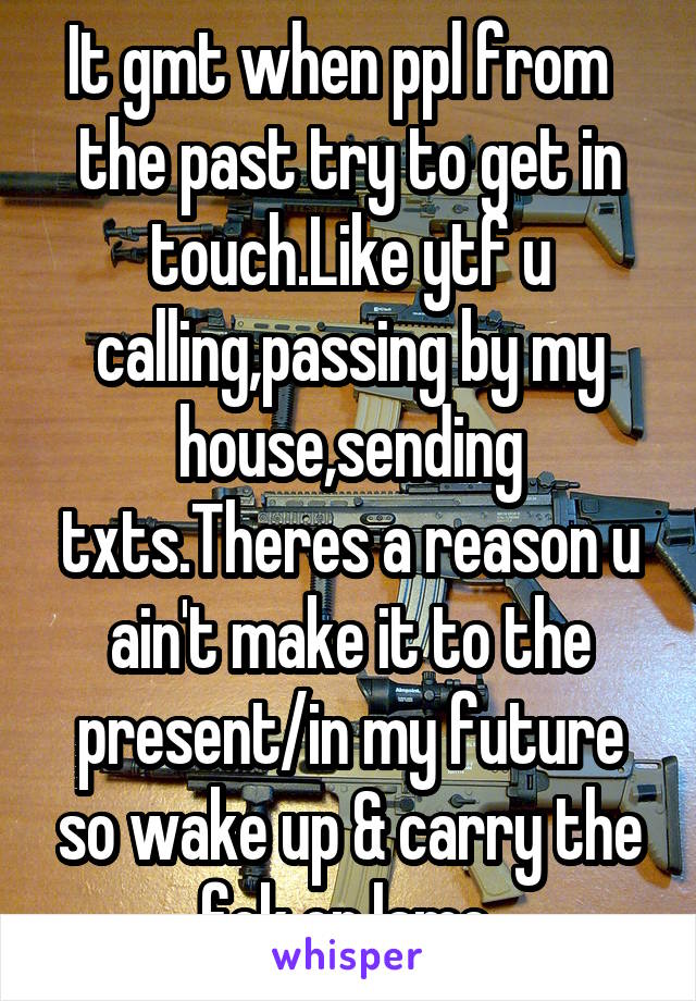 It gmt when ppl from   the past try to get in touch.Like ytf u calling,passing by my house,sending txts.Theres a reason u ain't make it to the present/in my future so wake up & carry the fck on,lame 