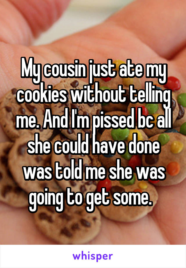 My cousin just ate my cookies without telling me. And I'm pissed bc all she could have done was told me she was going to get some.  