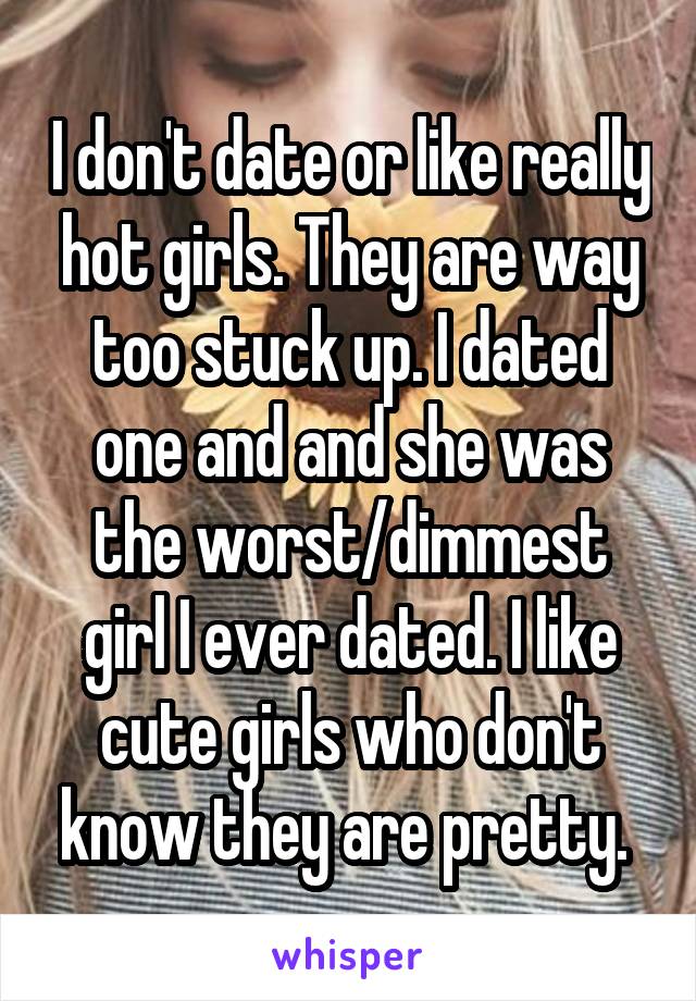 I don't date or like really hot girls. They are way too stuck up. I dated one and and she was the worst/dimmest girl I ever dated. I like cute girls who don't know they are pretty. 