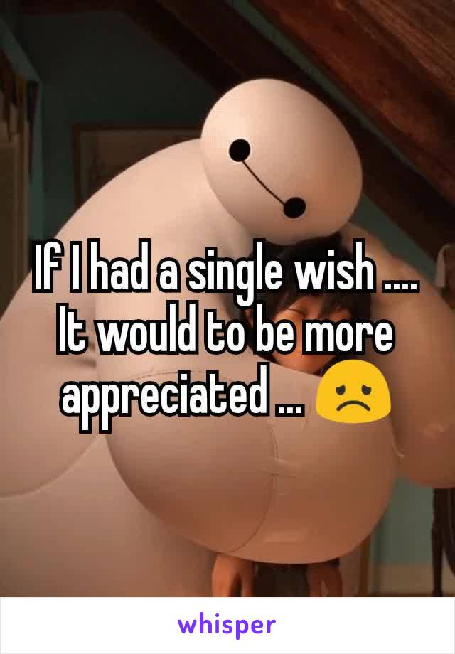 If I had a single wish .... It would to be more appreciated ... 😞