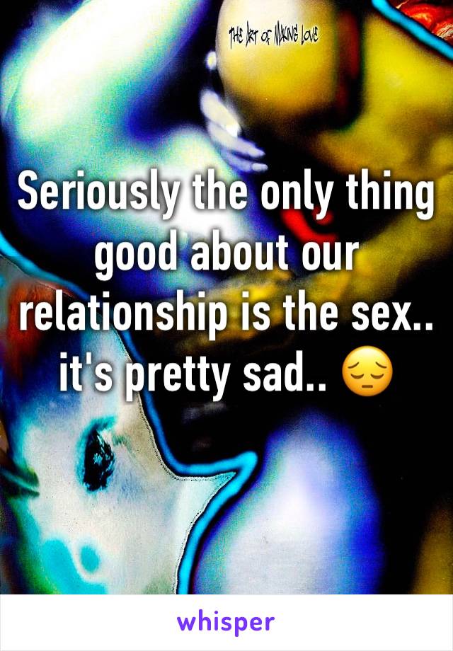 Seriously the only thing good about our relationship is the sex.. it's pretty sad.. 😔