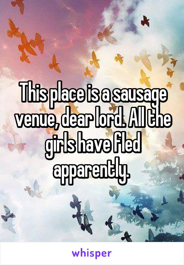 This place is a sausage venue, dear lord. All the girls have fled apparently. 