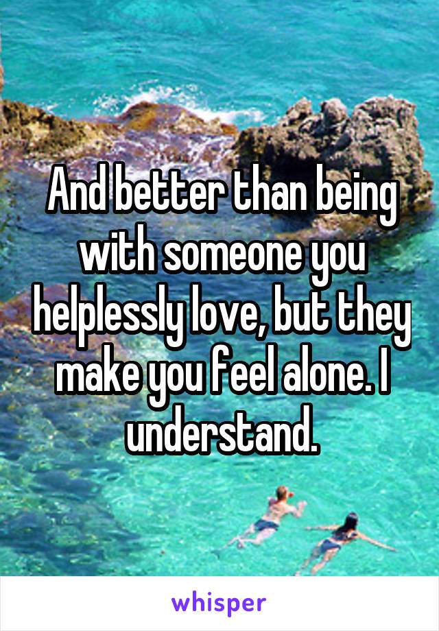 And better than being with someone you helplessly love, but they make you feel alone. I understand.