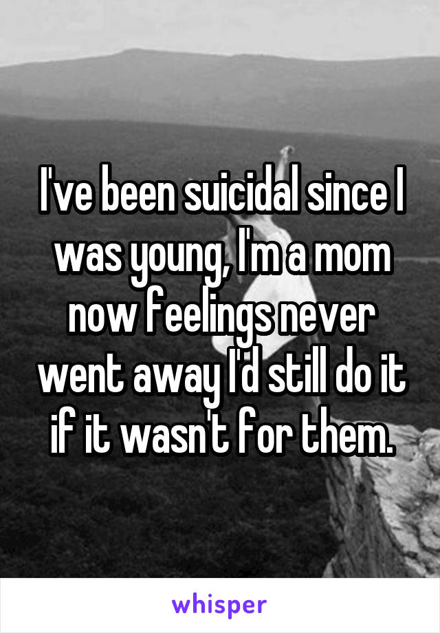 I've been suicidal since I was young, I'm a mom now feelings never went away I'd still do it if it wasn't for them.