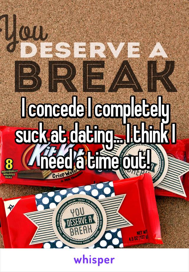 I concede I completely suck at dating... I think I need a time out!