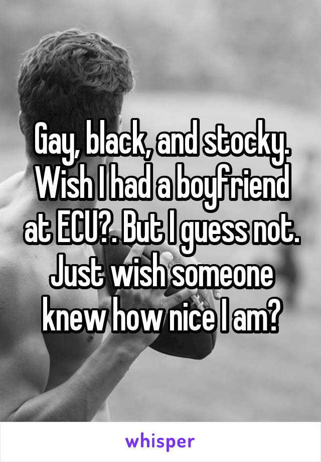 Gay, black, and stocky. Wish I had a boyfriend at ECU😞. But I guess not. Just wish someone knew how nice I am😕