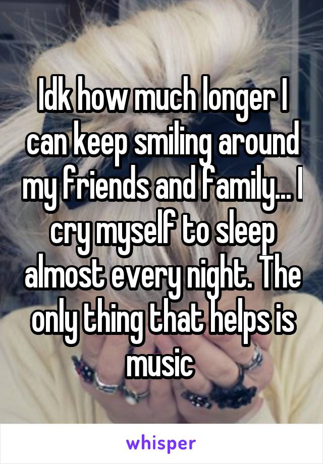 Idk how much longer I can keep smiling around my friends and family... I cry myself to sleep almost every night. The only thing that helps is music 