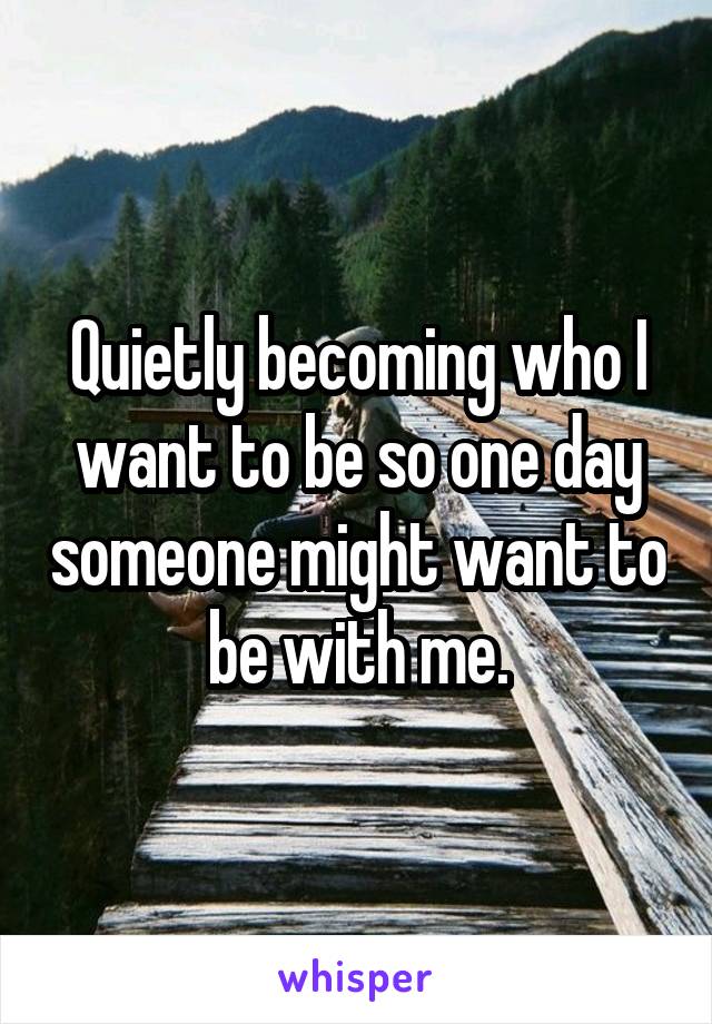 Quietly becoming who I want to be so one day someone might want to be with me.