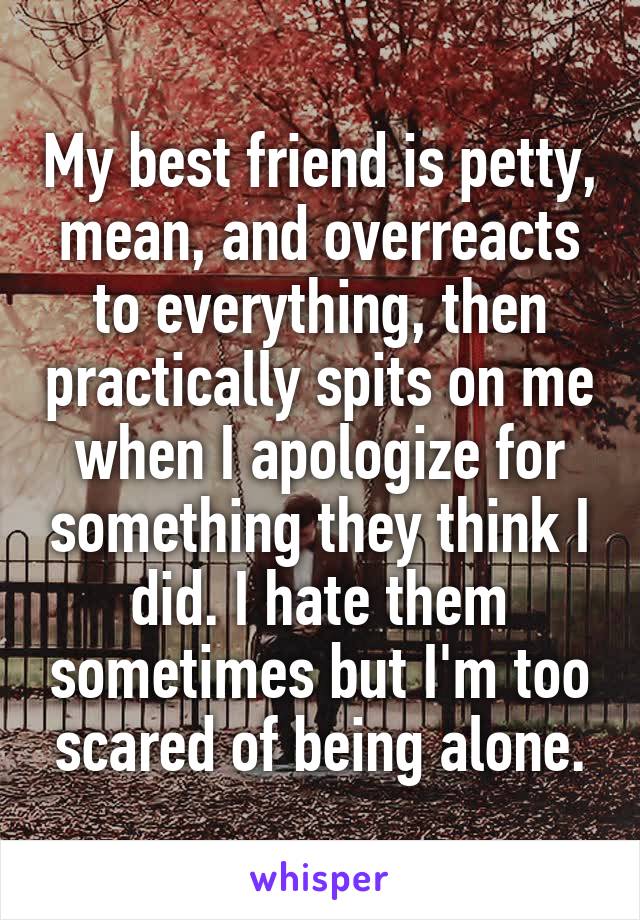 My best friend is petty, mean, and overreacts to everything, then practically spits on me when I apologize for something they think I did. I hate them sometimes but I'm too scared of being alone.