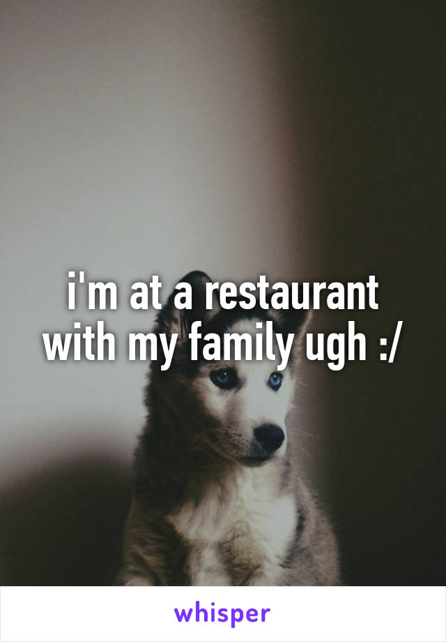 i'm at a restaurant with my family ugh :/