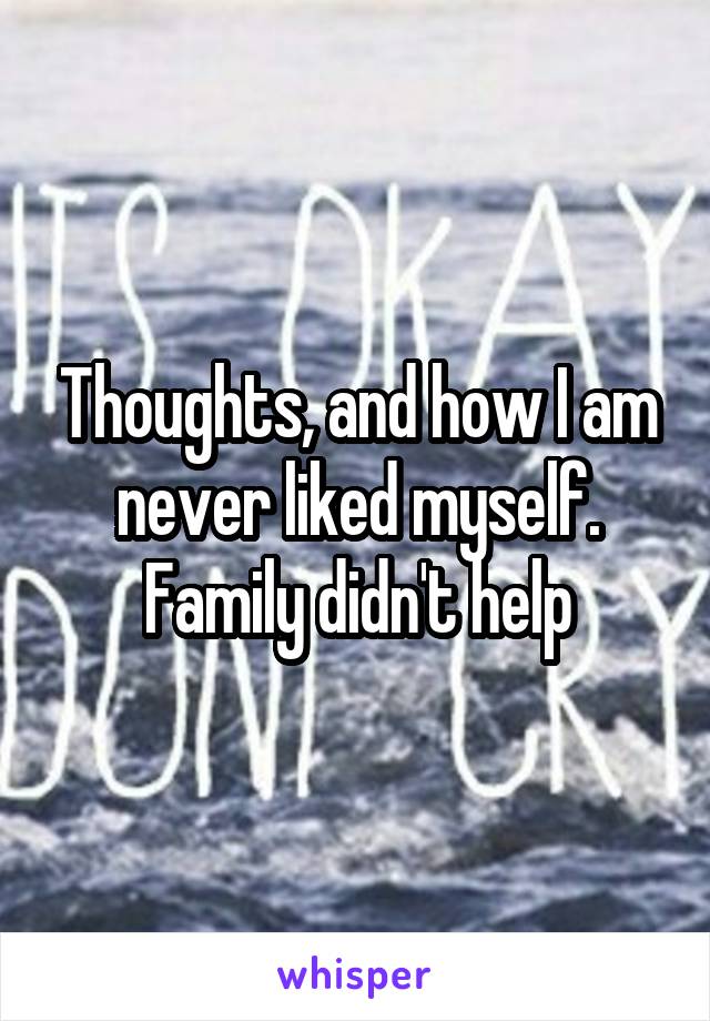 Thoughts, and how I am never liked myself. Family didn't help