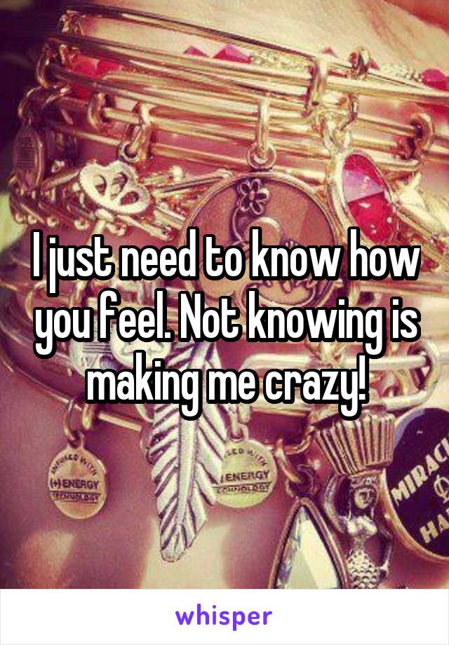 I just need to know how you feel. Not knowing is making me crazy!