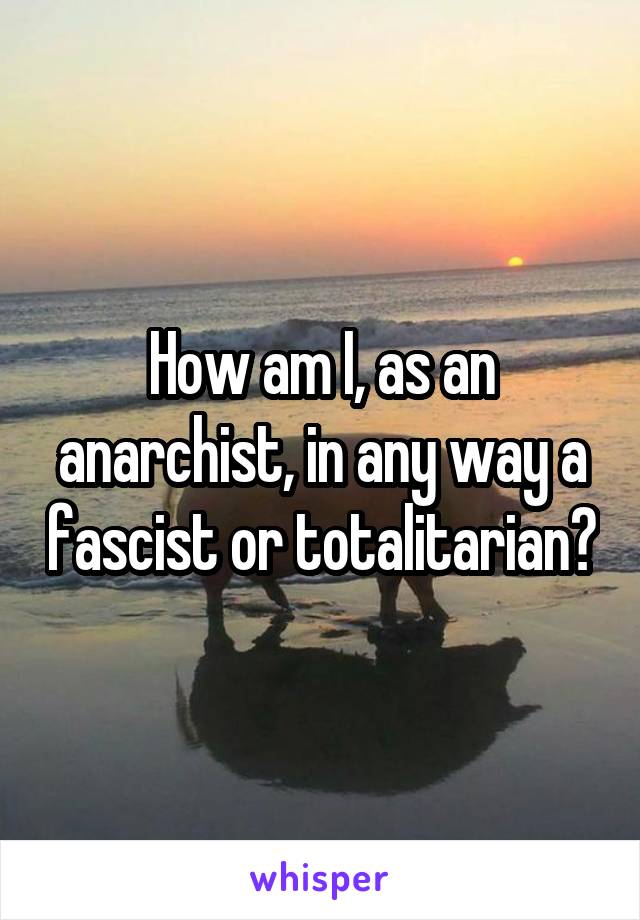 How am I, as an anarchist, in any way a fascist or totalitarian?